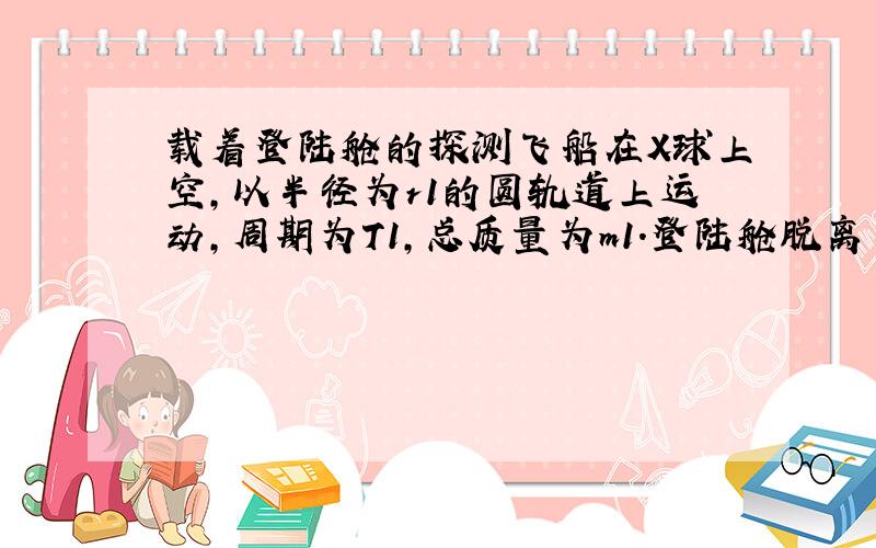 载着登陆舱的探测飞船在X球上空,以半径为r1的圆轨道上运动,周期为T1,总质量为m1.登陆舱脱离