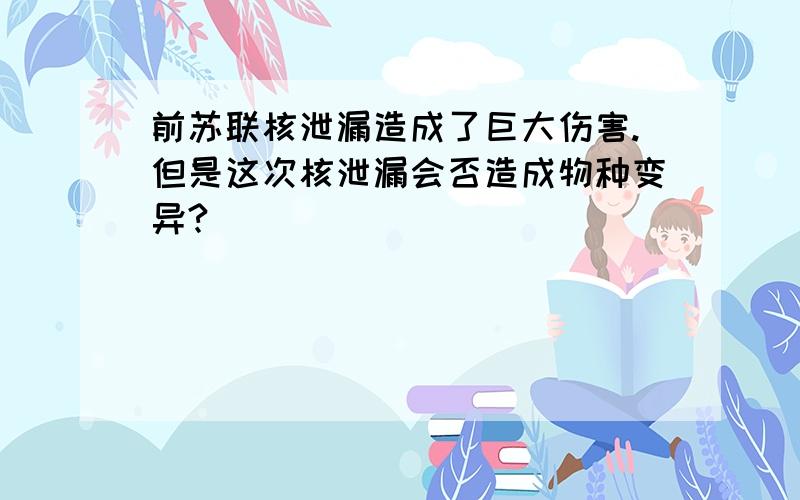 前苏联核泄漏造成了巨大伤害.但是这次核泄漏会否造成物种变异?