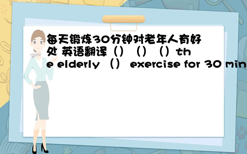 每天锻炼30分钟对老年人有好处 英语翻译（）（）（）the elderly （） exercise for 30 min