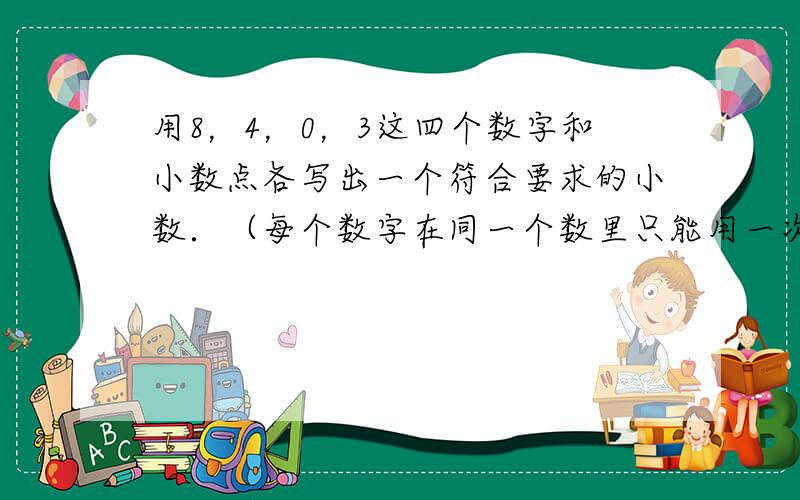 用8，4，0，3这四个数字和小数点各写出一个符合要求的小数．（每个数字在同一个数里只能用一次）