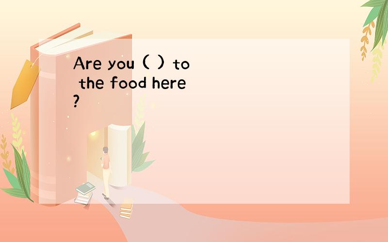 Are you ( ) to the food here?