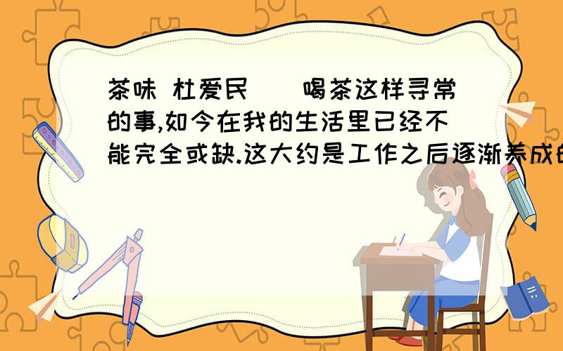 茶味 杜爱民　　喝茶这样寻常的事,如今在我的生活里已经不能完全或缺.这大约是工作之后逐渐养成的习惯,于不经意间慢慢有了茶