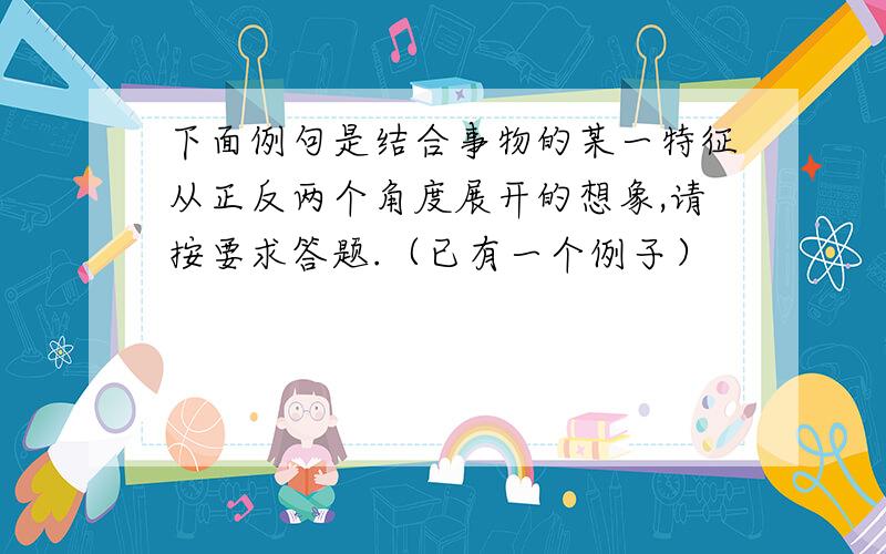 下面例句是结合事物的某一特征从正反两个角度展开的想象,请按要求答题.（已有一个例子）