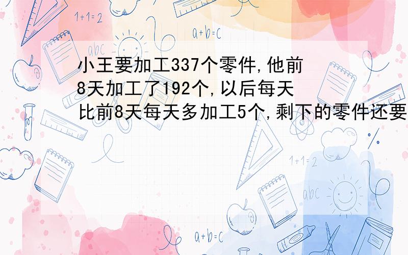 小王要加工337个零件,他前8天加工了192个,以后每天比前8天每天多加工5个,剩下的零件还要多少天才能加工完?