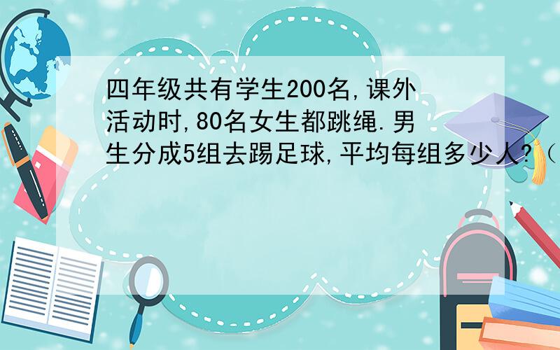 四年级共有学生200名,课外活动时,80名女生都跳绳.男生分成5组去踢足球,平均每组多少人?（用方程解答）