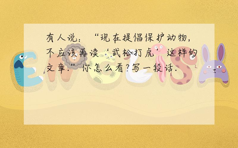 有人说：“现在提倡保护动物,不应该再读‘武松打虎’这样的文章.”你怎么看?写一段话.