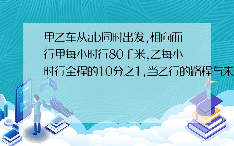 甲乙车从ab同时出发,相向而行甲每小时行80千米,乙每小时行全程的10分之1,当乙行的路程与未行的路程