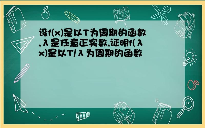 设f(x)是以T为周期的函数,λ是任意正实数,证明f(λx)是以T/λ为周期的函数