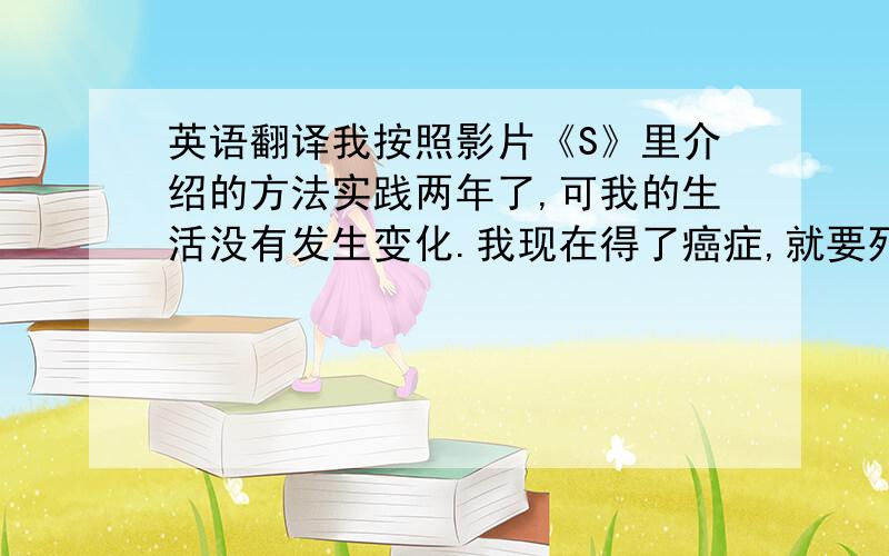 英语翻译我按照影片《S》里介绍的方法实践两年了,可我的生活没有发生变化.我现在得了癌症,就要死了,我希望能借助“abc”