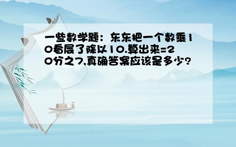 一些数学题：东东把一个数乘10看层了除以10.算出来=20分之7,真确答案应该是多少?