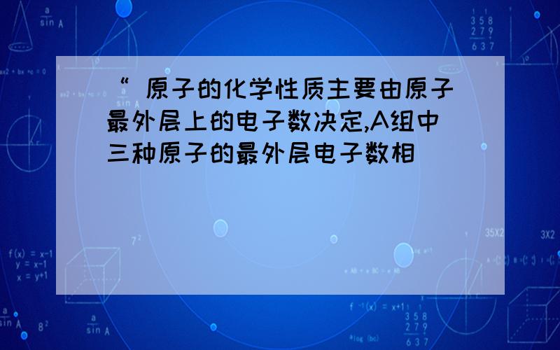 “ 原子的化学性质主要由原子最外层上的电子数决定,A组中三种原子的最外层电子数相