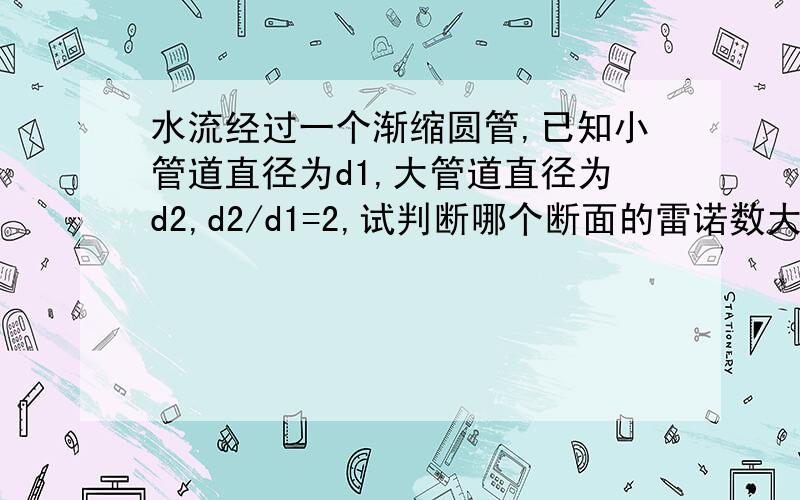 水流经过一个渐缩圆管,已知小管道直径为d1,大管道直径为d2,d2/d1=2,试判断哪个断面的雷诺数大,两断面雷诺数比值