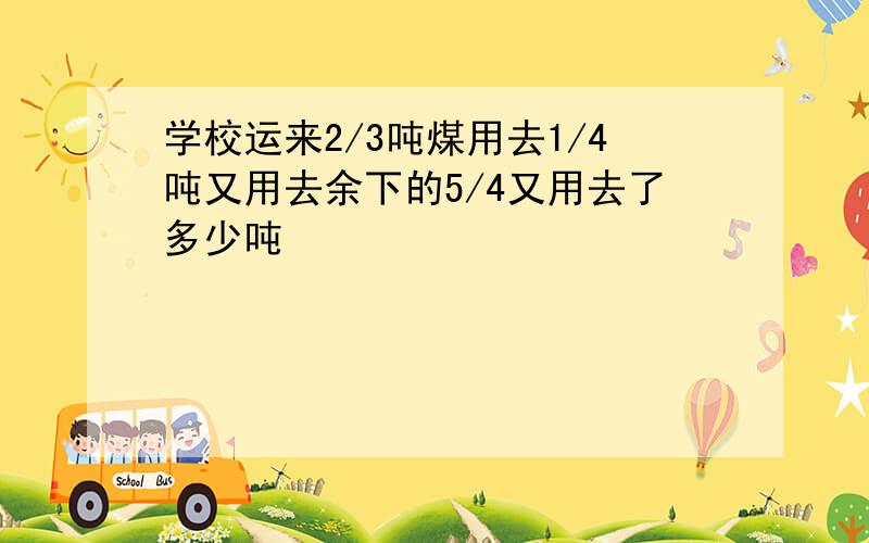 学校运来2/3吨煤用去1/4吨又用去余下的5/4又用去了多少吨