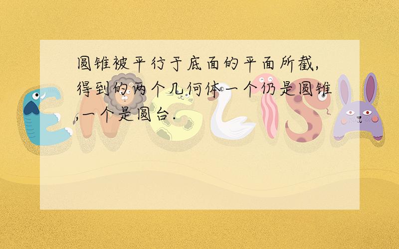 圆锥被平行于底面的平面所截,得到的两个几何体一个仍是圆锥,一个是圆台.