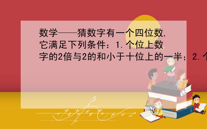 数学——猜数字有一个四位数,它满足下列条件：1.个位上数字的2倍与2的和小于十位上的一半；2.个位上的数字与千位上的数字