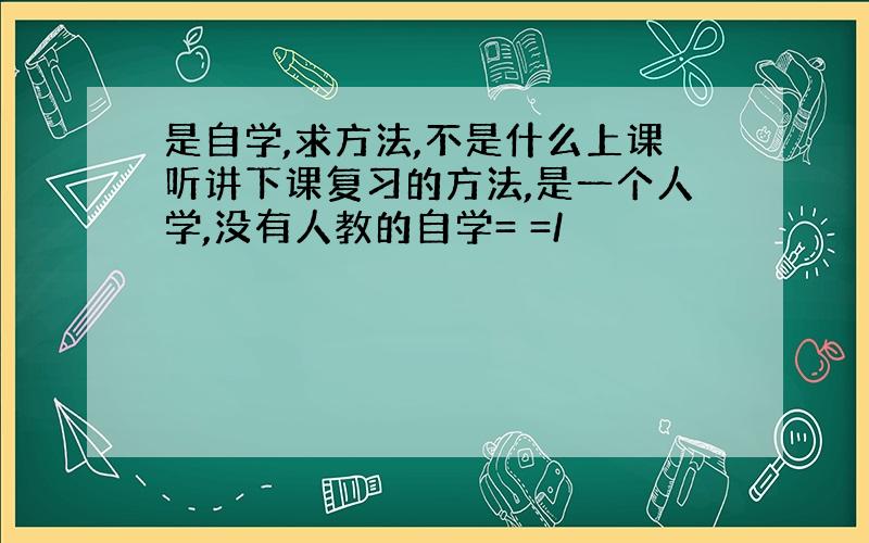 是自学,求方法,不是什么上课听讲下课复习的方法,是一个人学,没有人教的自学= =/