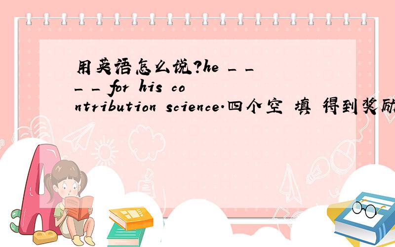 用英语怎么说?he _ _ _ _ for his contribution science.四个空 填 得到奖励的翻译