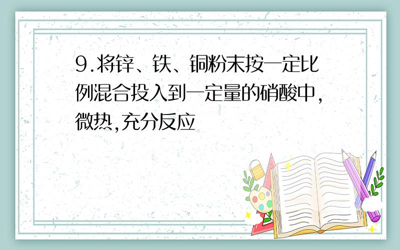 9.将锌、铁、铜粉末按一定比例混合投入到一定量的硝酸中,微热,充分反应