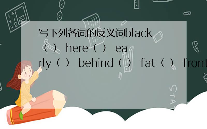 写下列各词的反义词black（ ） here（ ） early（ ） behind（ ） fat（ ） front（ ）