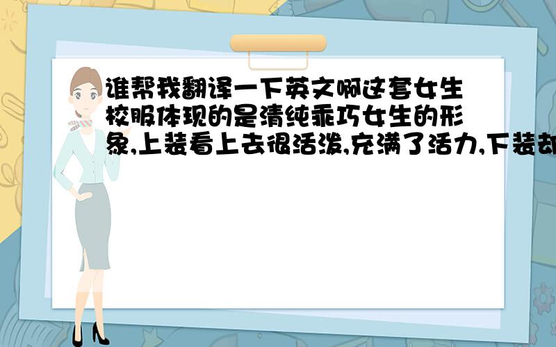 谁帮我翻译一下英文啊这套女生校服体现的是清纯乖巧女生的形象,上装看上去很活泼,充满了活力,下装却给了很安静的感觉,静与动