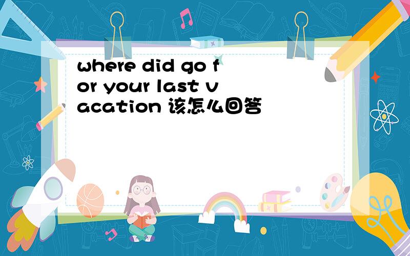 where did go for your last vacation 该怎么回答