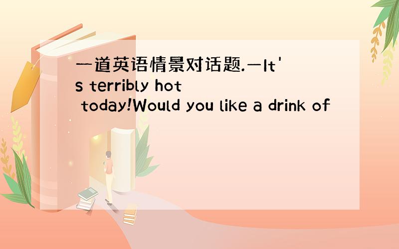 一道英语情景对话题.—It's terribly hot today!Would you like a drink of