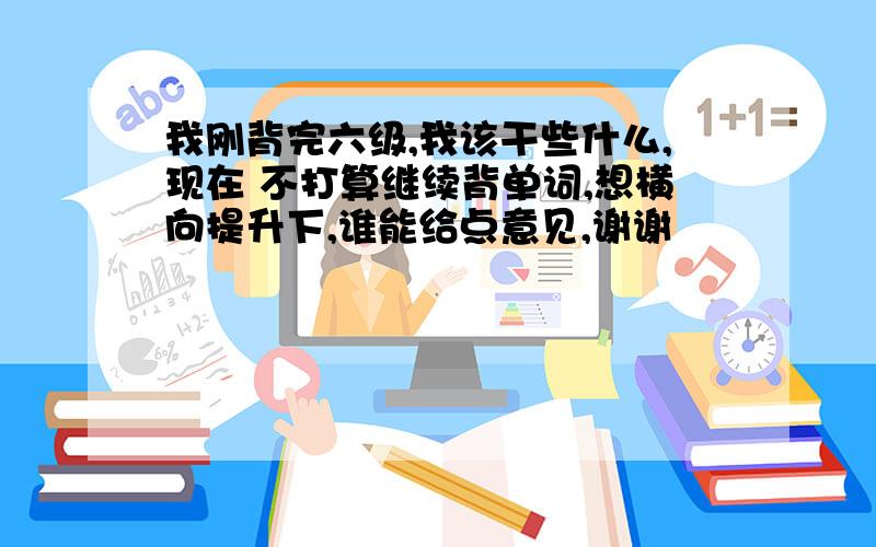 我刚背完六级,我该干些什么,现在 不打算继续背单词,想横向提升下,谁能给点意见,谢谢