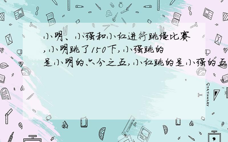 小明、小强和小红进行跳绳比赛,小明跳了150下,小强跳的是小明的六分之五,小红跳的是小强的五分之六.谁