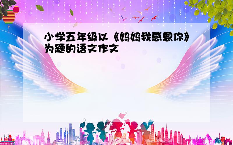 小学五年级以《妈妈我感恩你》为题的语文作文