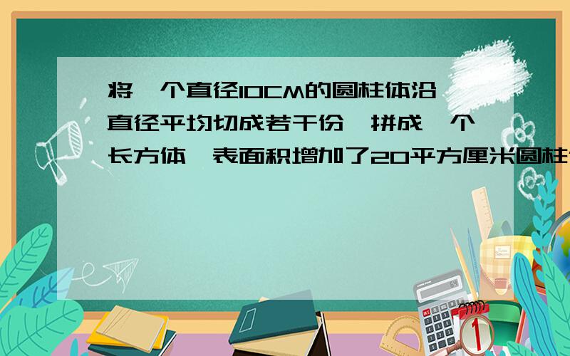 将一个直径10CM的圆柱体沿直径平均切成若干份,拼成一个长方体,表面积增加了20平方厘米圆柱体的体积是多