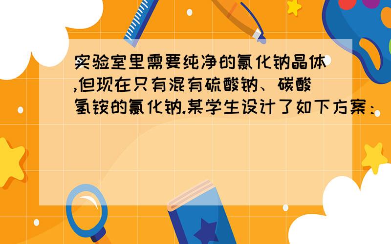 实验室里需要纯净的氯化钠晶体,但现在只有混有硫酸钠、碳酸氢铵的氯化钠.某学生设计了如下方案：