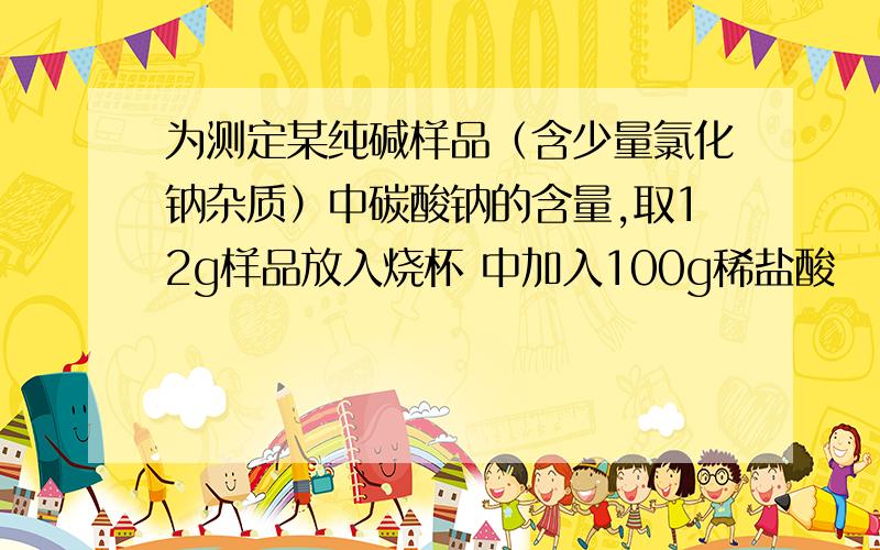 为测定某纯碱样品（含少量氯化钠杂质）中碳酸钠的含量,取12g样品放入烧杯 中加入100g稀盐酸