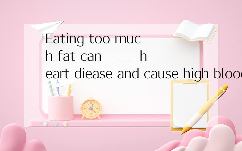 Eating too much fat can ___heart diease and cause high blood