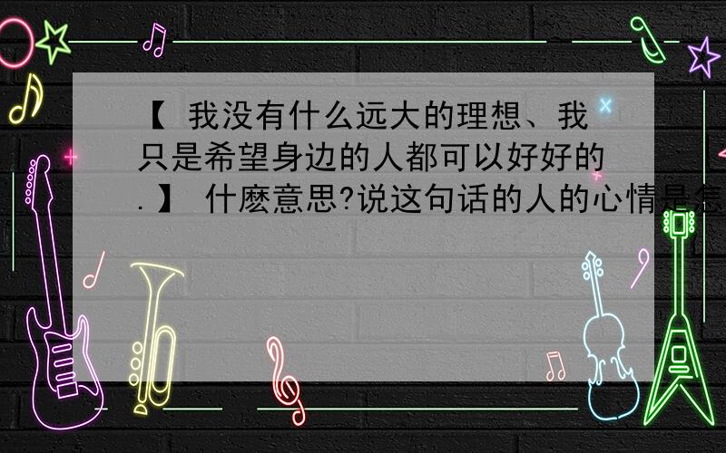 【 我没有什么远大的理想、我只是希望身边的人都可以好好的.】 什麽意思?说这句话的人的心情是怎样的?