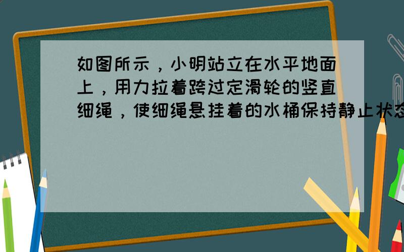 如图所示，小明站立在水平地面上，用力拉着跨过定滑轮的竖直细绳，使细绳悬挂着的水桶保持静止状态.已知小明重500N，水桶重