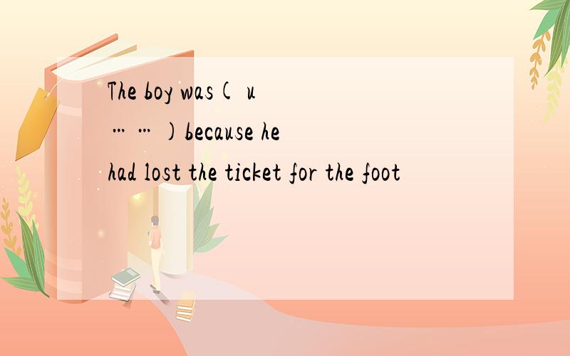 The boy was( u……)because he had lost the ticket for the foot