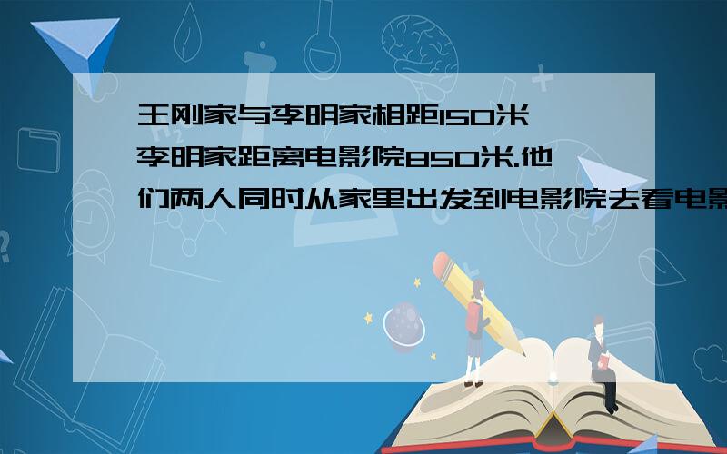 王刚家与李明家相距150米,李明家距离电影院850米.他们两人同时从家里出发到电影院去看电影.