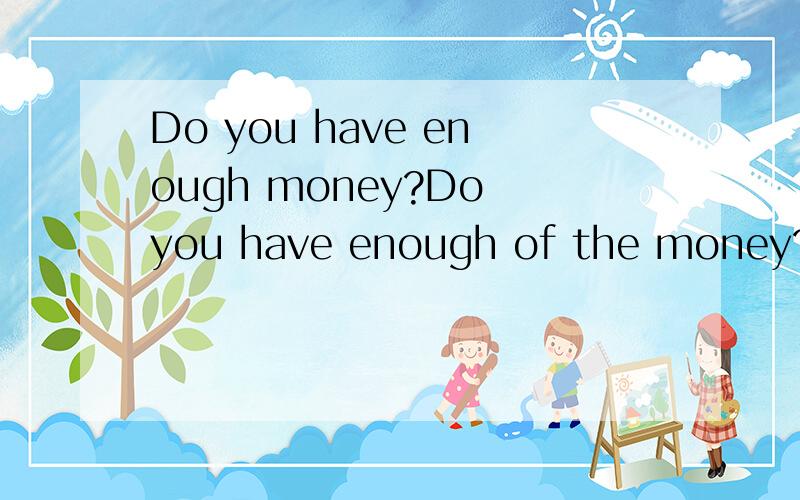 Do you have enough money?Do you have enough of the money?