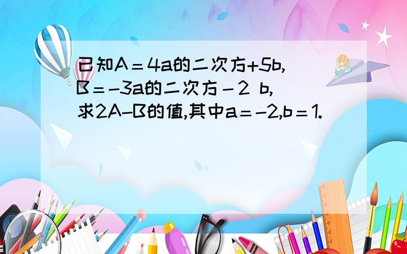 已知A＝4a的二次方+5b,B＝-3a的二次方－2 b,求2A-B的值,其中a＝-2,b＝1.