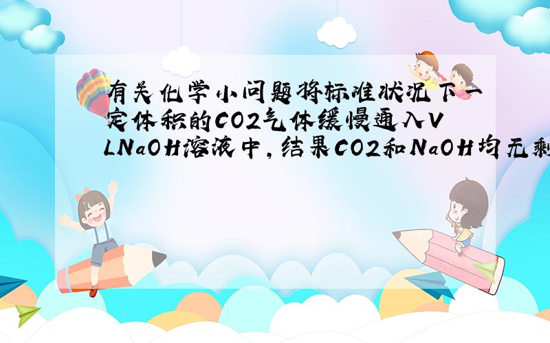 有关化学小问题将标准状况下一定体积的CO2气体缓慢通入VLNaOH溶液中,结果CO2和NaOH均无剩余.在反应后的溶液中