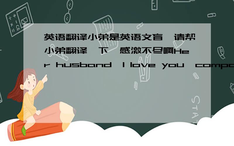 英语翻译小弟是英语文盲,请帮小弟翻译一下,感激不尽啊Her husband,I love you,compassion