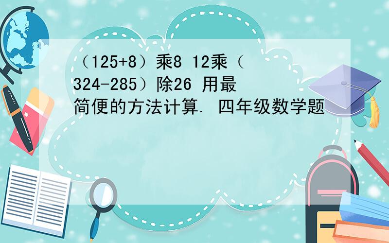 （125+8）乘8 12乘（324-285）除26 用最简便的方法计算. 四年级数学题