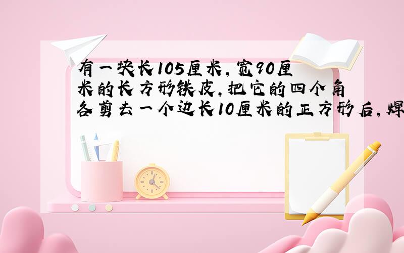 有一块长105厘米,宽90厘米的长方形铁皮,把它的四个角各剪去一个边长10厘米的正方形后,焊成一个无盖的铁箱