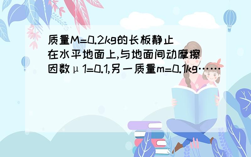 质量M=0.2kg的长板静止在水平地面上,与地面间动摩擦因数μ1=0.1,另一质量m=0.1kg……