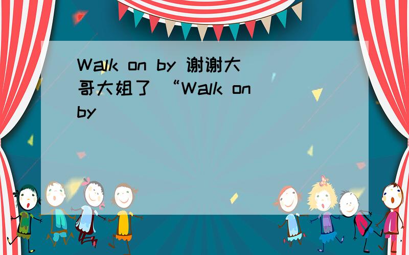 Walk on by 谢谢大哥大姐了 “Walk on by