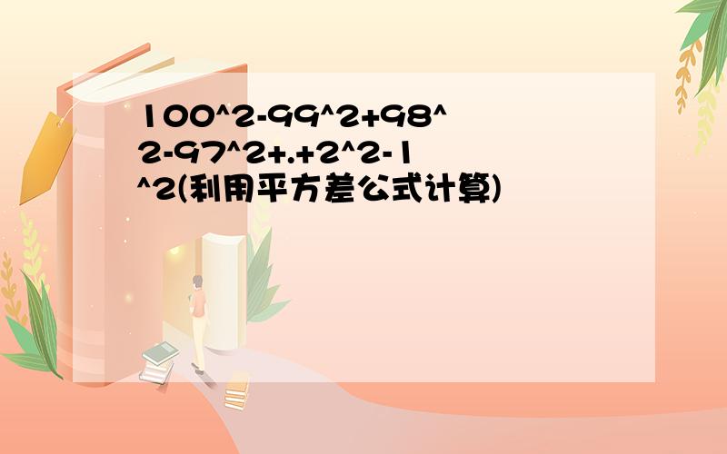 100^2-99^2+98^2-97^2+.+2^2-1^2(利用平方差公式计算)