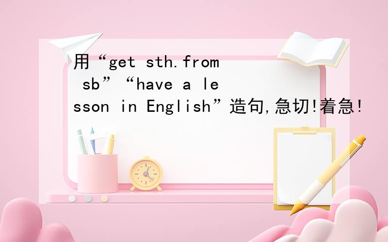 用“get sth.from sb”“have a lesson in English”造句,急切!着急!