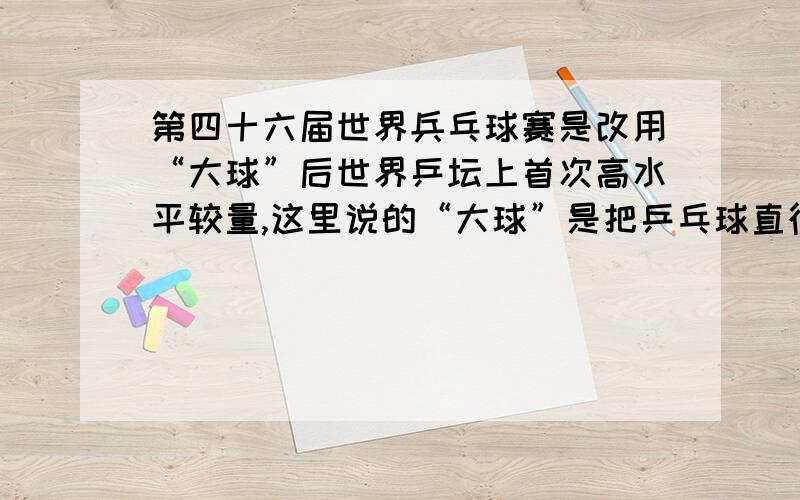 第四十六届世界兵乓球赛是改用“大球”后世界乒坛上首次高水平较量,这里说的“大球”是把乒乓球直径增加