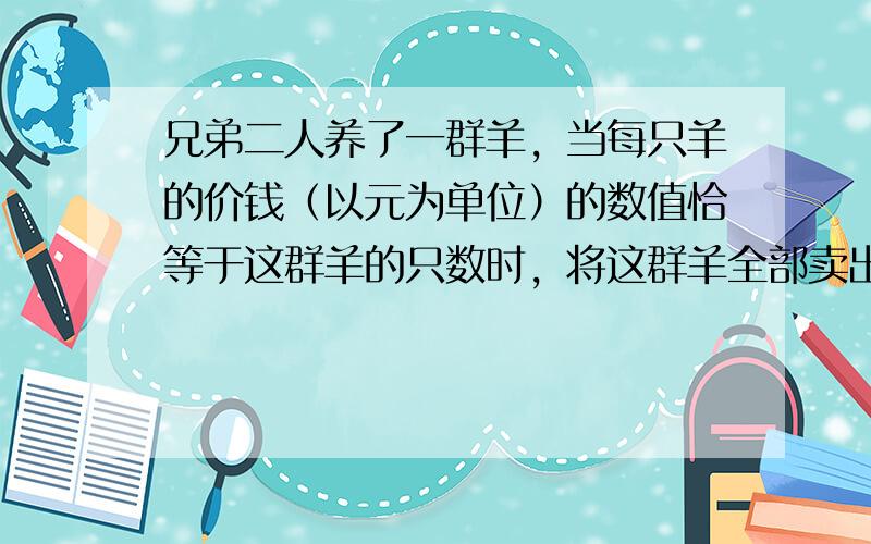 兄弟二人养了一群羊，当每只羊的价钱（以元为单位）的数值恰等于这群羊的只数时，将这群羊全部卖出，兄弟二人平分卖羊得来的钱：