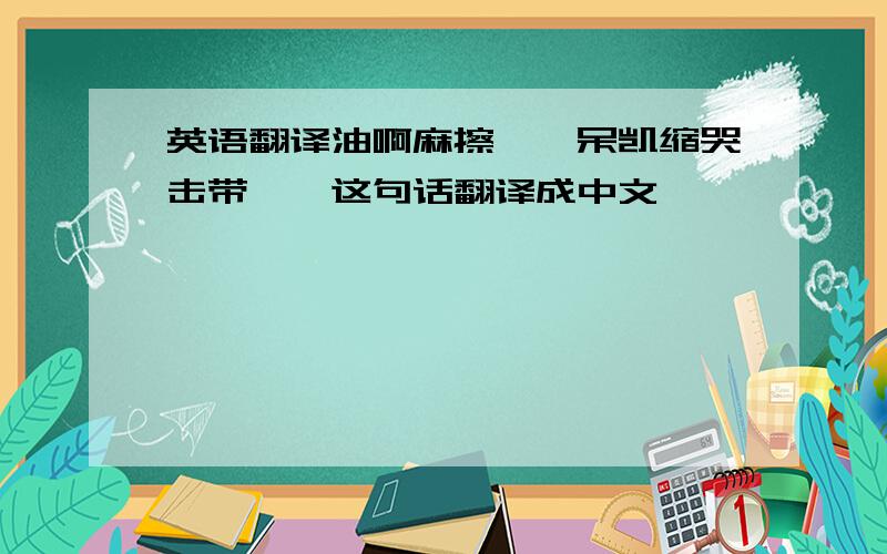 英语翻译油啊麻擦妮,呆凯缩哭击带一,这句话翻译成中文,